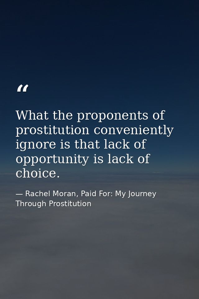 What the proponents of prostitution conveniently ignore is that lack of opportunity is lack of choice. — Rachel Moran, Paid For: My Journey Through Prostitution