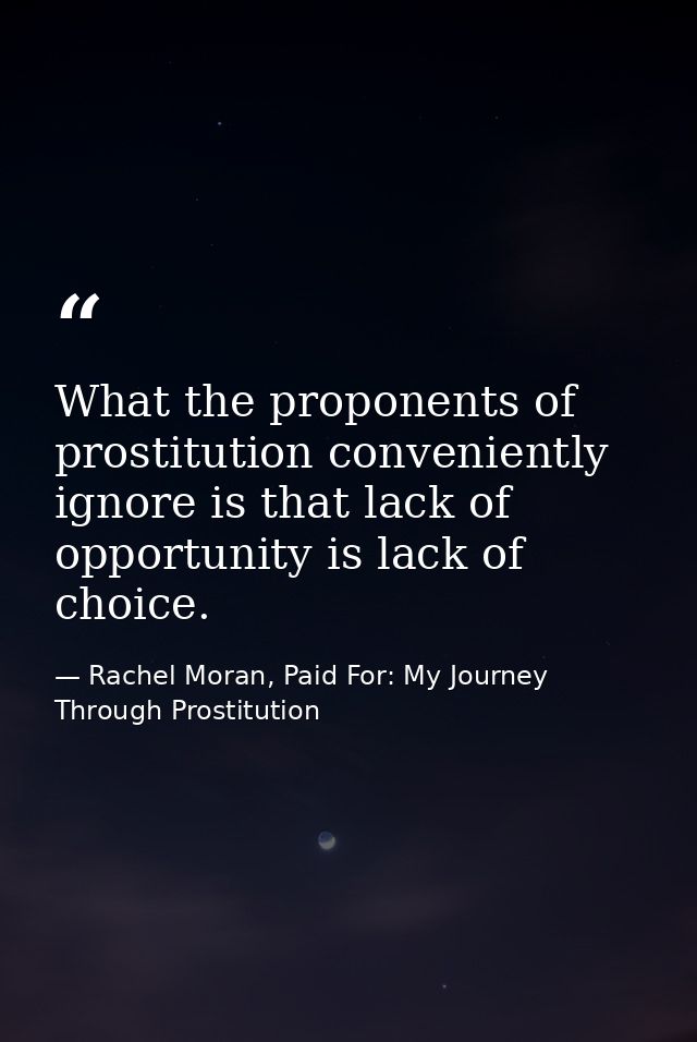 What the proponents of prostitution conveniently ignore is that lack of opportunity is lack of choice. — Rachel Moran, Paid For: My Journey Through Prostitution
