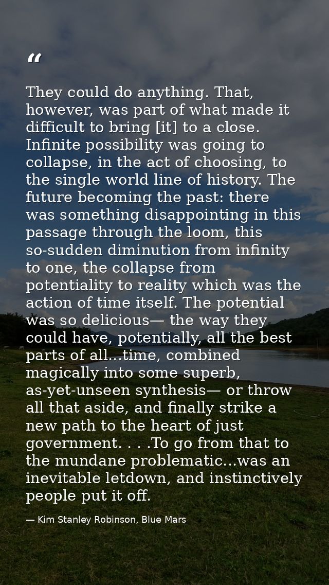 They could do anything. That, however, was part of what made it difficult to bring [it] to a close. Infinite possibility — Kim Stanley Robinson, Blue Mars