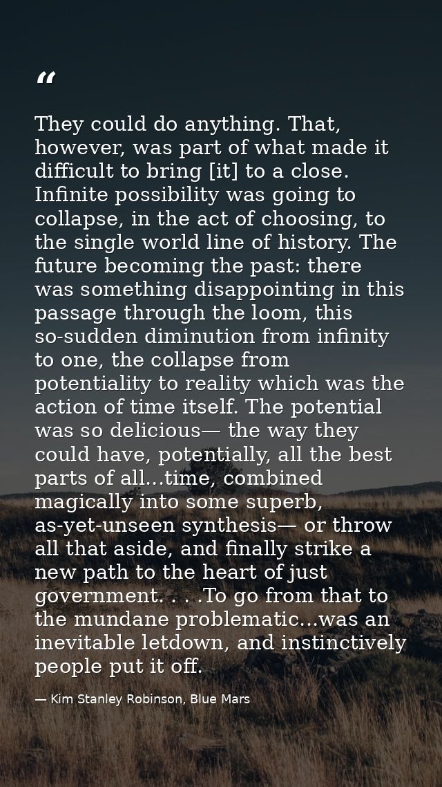 They could do anything. That, however, was part of what made it difficult to bring [it] to a close. Infinite possibility — Kim Stanley Robinson, Blue Mars