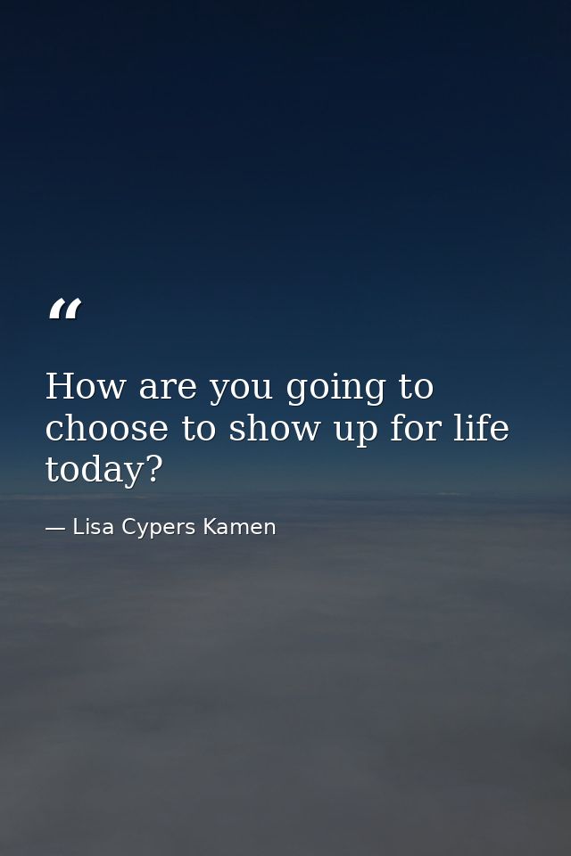 How are you going to choose to show up for life today? — Lisa Cypers Kamen