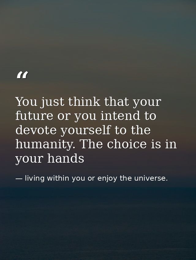 You just think that your future or you intend to devote yourself to the humanity. The choice is in your hands — living within you or enjoy the universe.