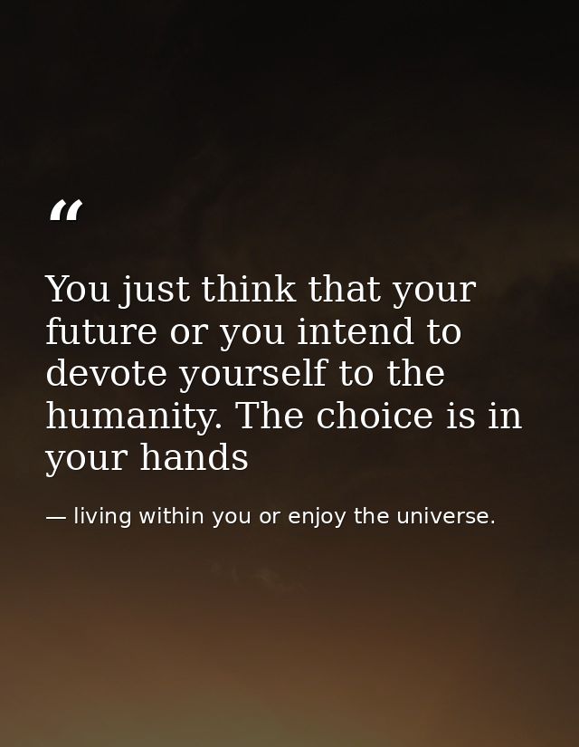 You just think that your future or you intend to devote yourself to the humanity. The choice is in your hands — living within you or enjoy the universe.