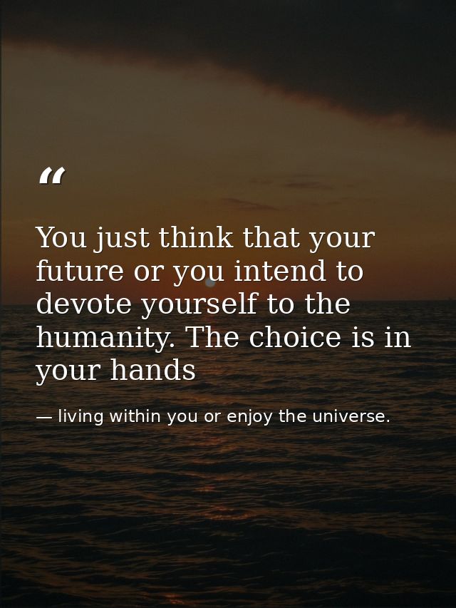 You just think that your future or you intend to devote yourself to the humanity. The choice is in your hands — living within you or enjoy the universe.