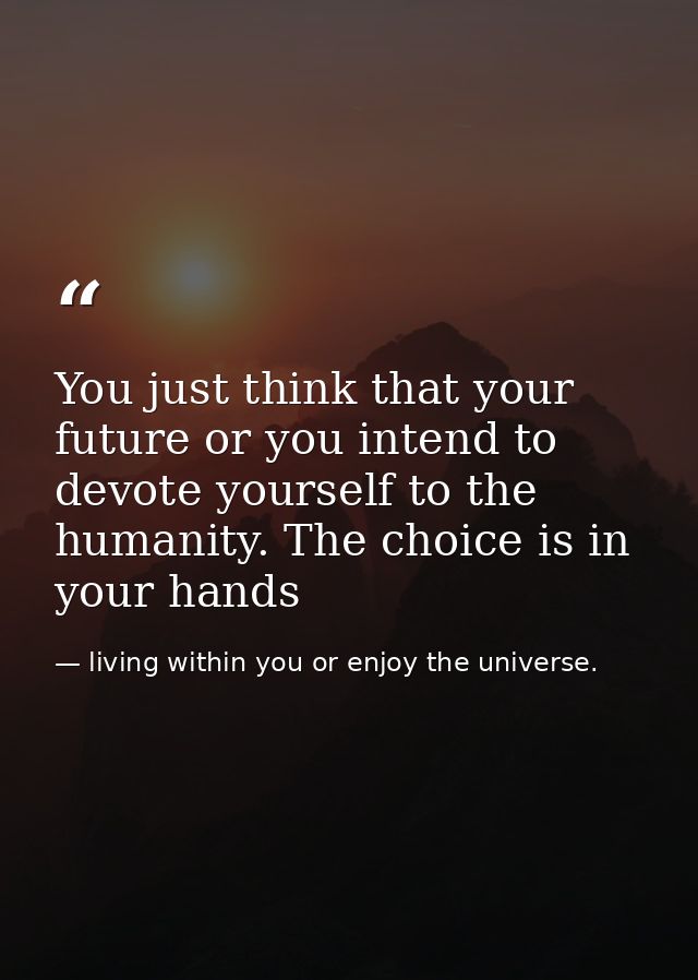 You just think that your future or you intend to devote yourself to the humanity. The choice is in your hands — living within you or enjoy the universe.