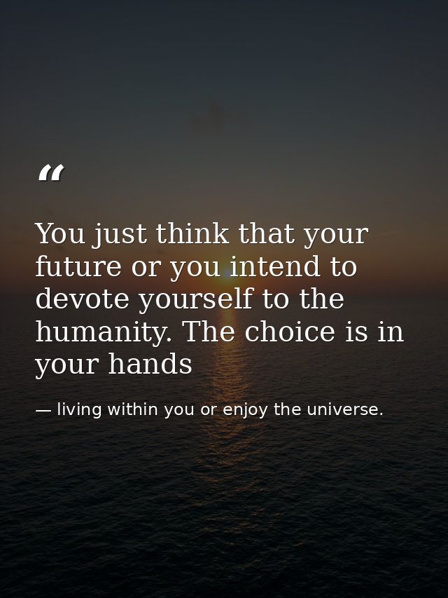 You just think that your future or you intend to devote yourself to the humanity. The choice is in your hands — living within you or enjoy the universe.