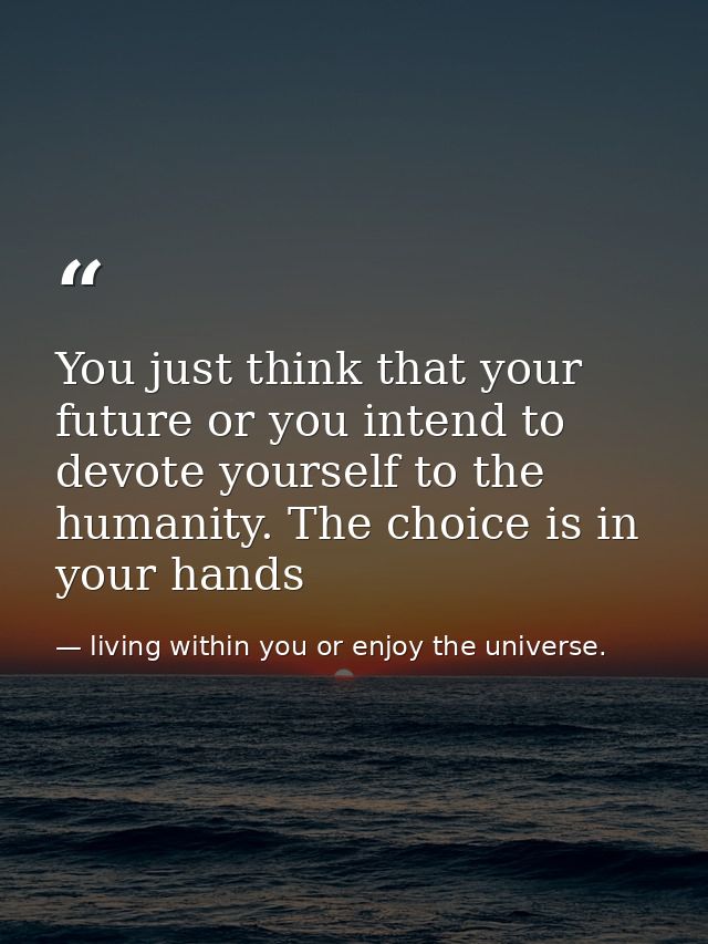 You just think that your future or you intend to devote yourself to the humanity. The choice is in your hands — living within you or enjoy the universe.