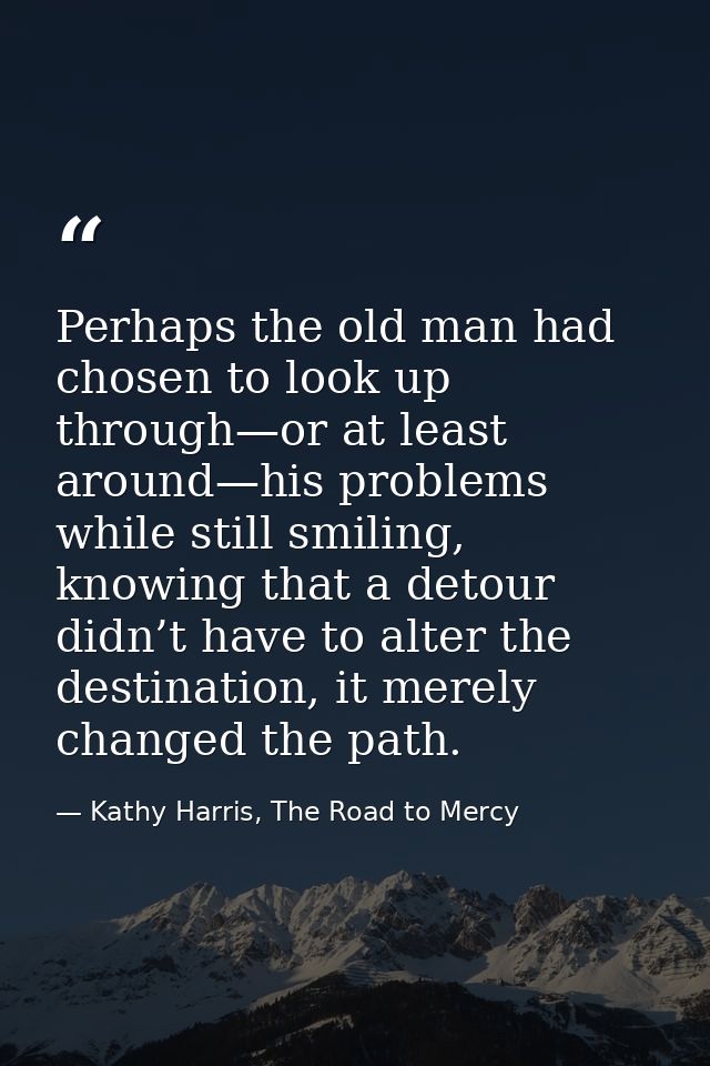 Perhaps the old man had chosen to look up through—or at least around—his problems while still smiling, knowing that a de — Kathy Harris, The Road to Mercy