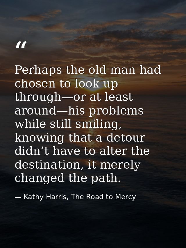 Perhaps the old man had chosen to look up through—or at least around—his problems while still smiling, knowing that a de — Kathy Harris, The Road to Mercy