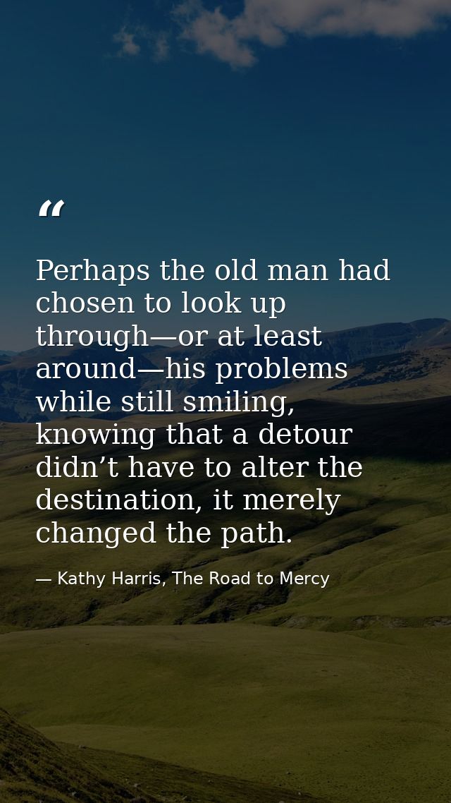 Perhaps the old man had chosen to look up through—or at least around—his problems while still smiling, knowing that a de — Kathy Harris, The Road to Mercy