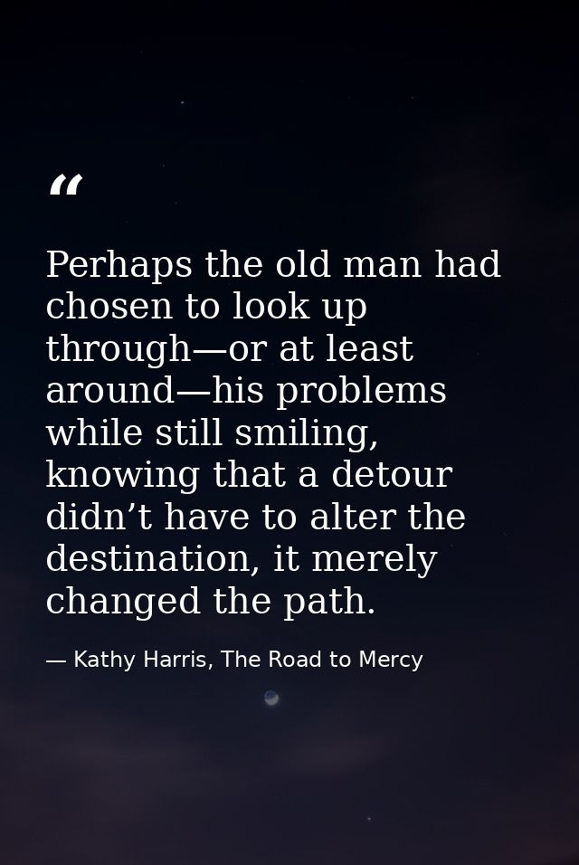 Perhaps the old man had chosen to look up through—or at least around—his problems while still smiling, knowing that a de — Kathy Harris, The Road to Mercy
