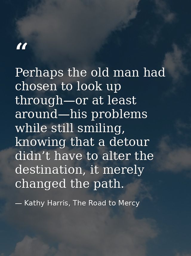 Perhaps the old man had chosen to look up through—or at least around—his problems while still smiling, knowing that a de — Kathy Harris, The Road to Mercy