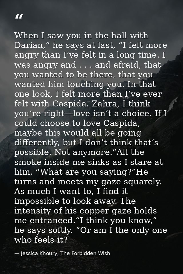 When I saw you in the hall with Darian,” he says at last, “I felt more angry than I’ve felt in a long time. I was angry  — Jessica Khoury, The Forbidden Wish