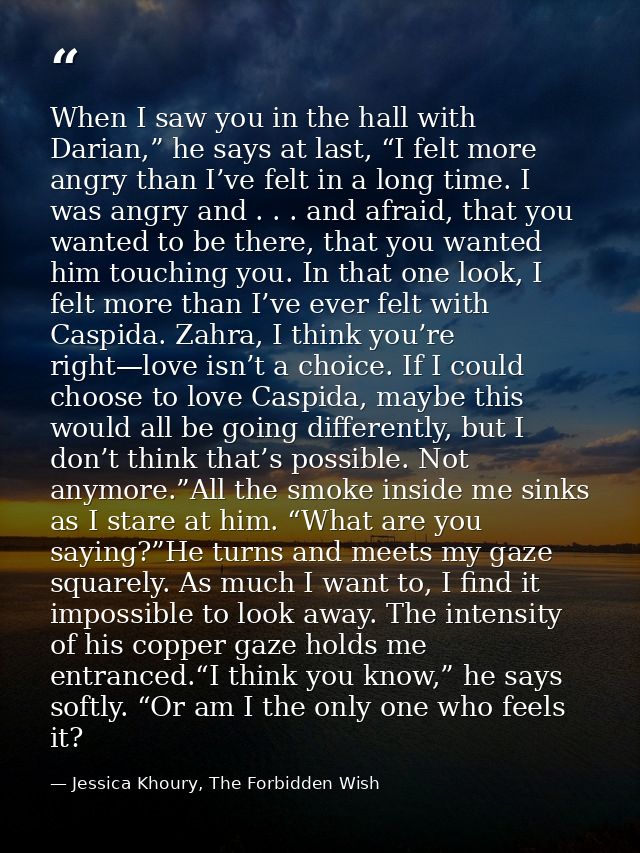 When I saw you in the hall with Darian,” he says at last, “I felt more angry than I’ve felt in a long time. I was angry  — Jessica Khoury, The Forbidden Wish