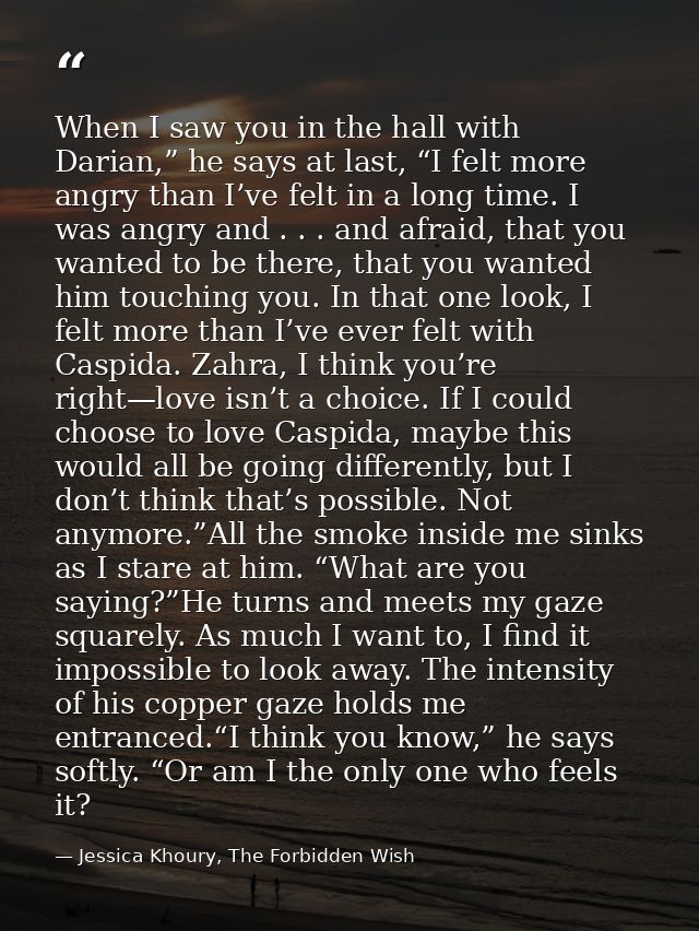 When I saw you in the hall with Darian,” he says at last, “I felt more angry than I’ve felt in a long time. I was angry  — Jessica Khoury, The Forbidden Wish