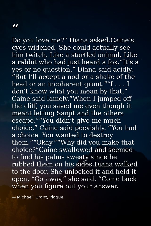 Do you love me?” Diana asked.Caine’s eyes widened. She could actually see him twitch. Like a startled animal. Like a rab — Michael  Grant, Plague