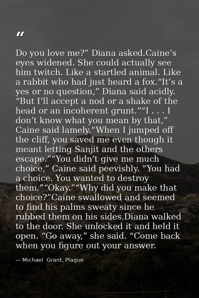 Do you love me?” Diana asked.Caine’s eyes widened. She could actually see him twitch. Like a startled animal. Like a rab — Michael  Grant, Plague