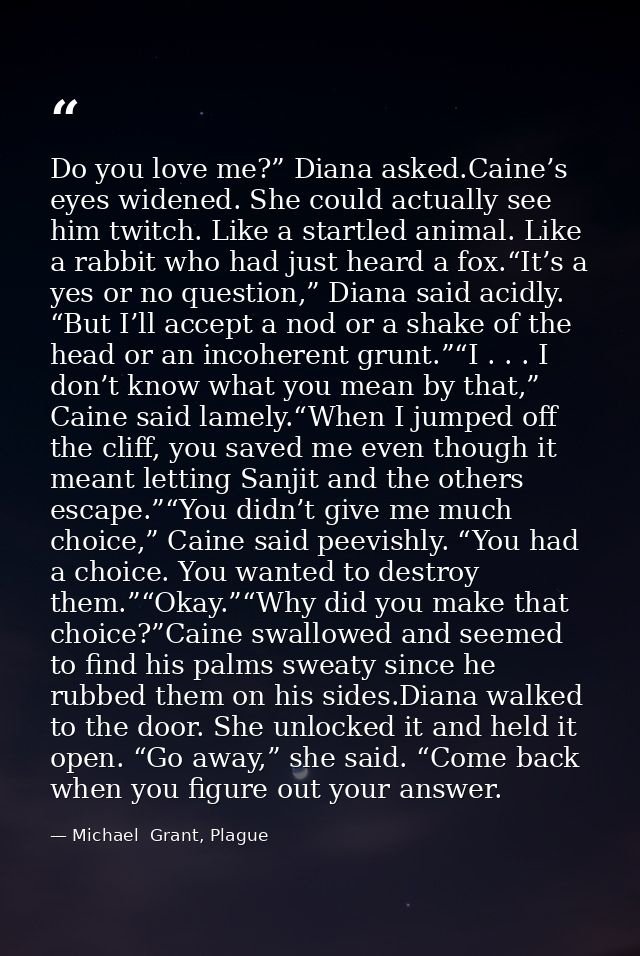 Do you love me?” Diana asked.Caine’s eyes widened. She could actually see him twitch. Like a startled animal. Like a rab — Michael  Grant, Plague