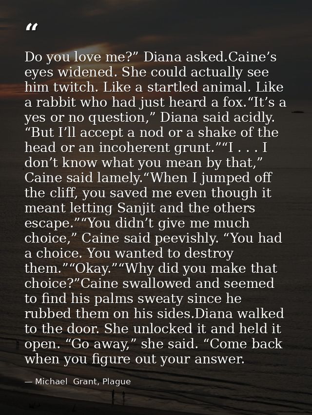 Do you love me?” Diana asked.Caine’s eyes widened. She could actually see him twitch. Like a startled animal. Like a rab — Michael  Grant, Plague