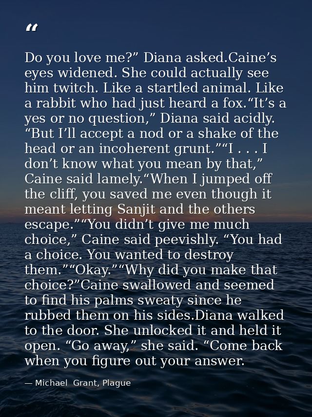 Do you love me?” Diana asked.Caine’s eyes widened. She could actually see him twitch. Like a startled animal. Like a rab — Michael  Grant, Plague