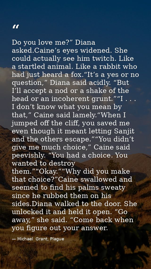 Do you love me?” Diana asked.Caine’s eyes widened. She could actually see him twitch. Like a startled animal. Like a rab — Michael  Grant, Plague