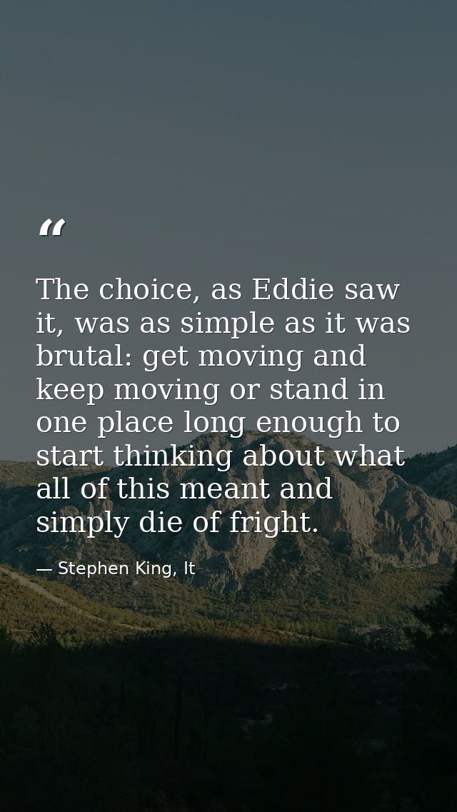 The choice, as Eddie saw it, was as simple as it was brutal: get moving and keep moving or stand in one place long enoug — Stephen King, It