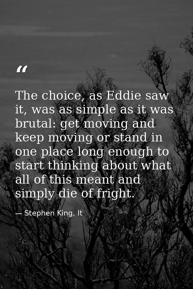 The choice, as Eddie saw it, was as simple as it was brutal: get moving and keep moving or stand in one place long enoug — Stephen King, It