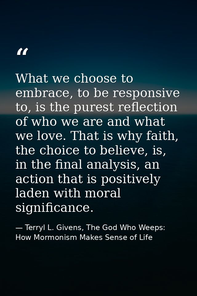 What we choose to embrace, to be responsive to, is the purest reflection of who we are and what we love. That is why fai — Terryl L. Givens, The God Who Weeps: How Mormonism Makes Sense of Life