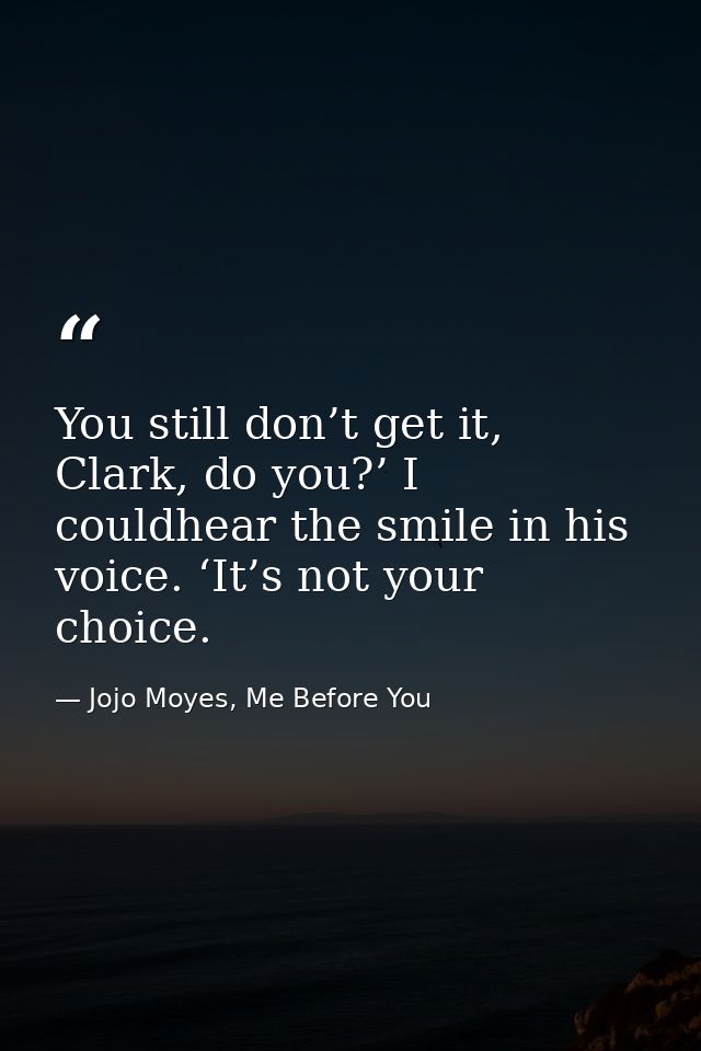 You still don’t get it, Clark, do you?’ I couldhear the smile in his voice. ‘It’s not your choice. — Jojo Moyes, Me Before You