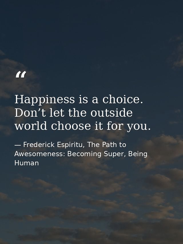 Happiness is a choice. Don’t let the outside world choose it for you. — Frederick Espiritu, The Path to Awesomeness: Becoming Super, Being Human
