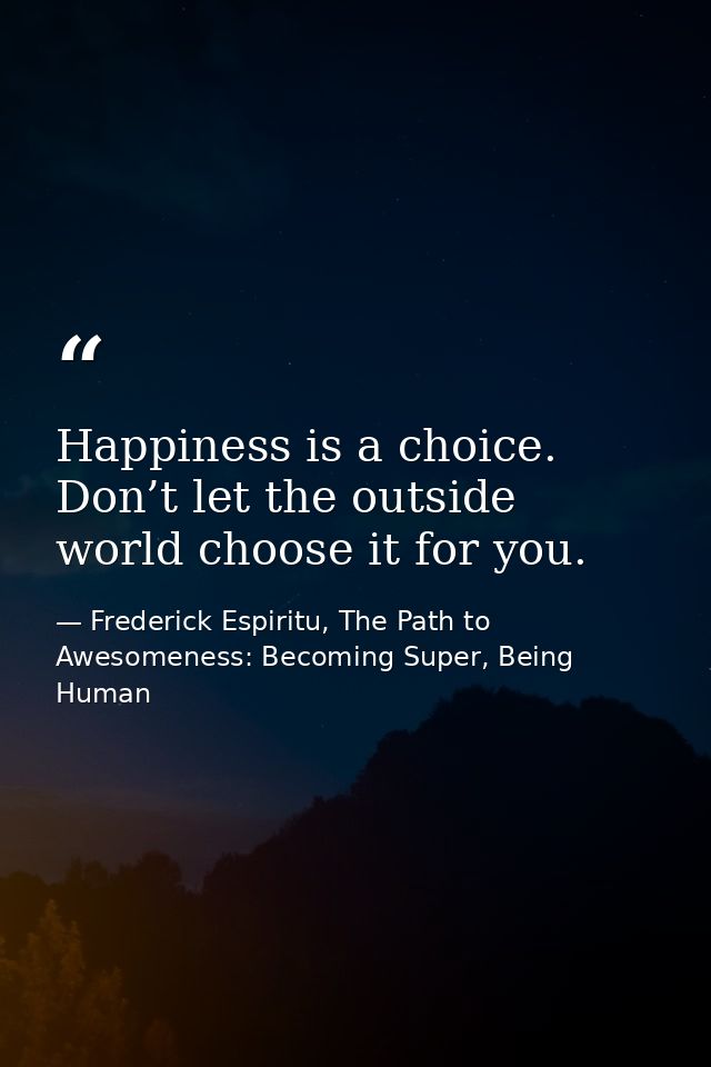 Happiness is a choice. Don’t let the outside world choose it for you. — Frederick Espiritu, The Path to Awesomeness: Becoming Super, Being Human