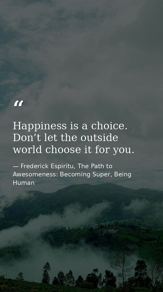 Happiness is a choice. Don’t let the outside world choose it for you. — Frederick Espiritu, The Path to Awesomeness: Becoming Super, Being Human