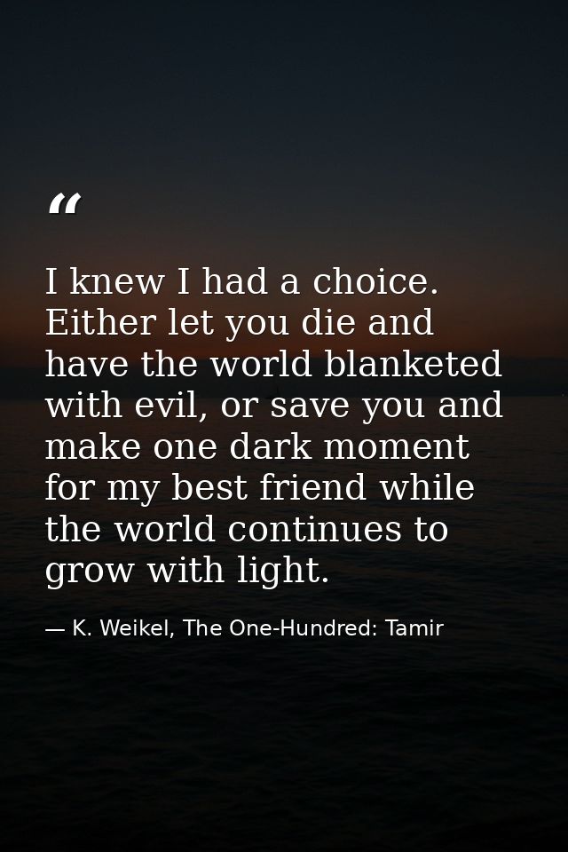 I knew I had a choice. Either let you die and have the world blanketed with evil, or save you and make one dark moment f — K. Weikel, The One-Hundred: Tamir