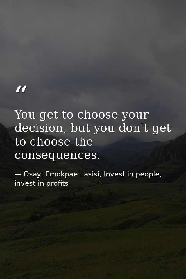 You get to choose your decision, but you don't get to choose the consequences. — Osayi Emokpae Lasisi, Invest in people, invest in profits