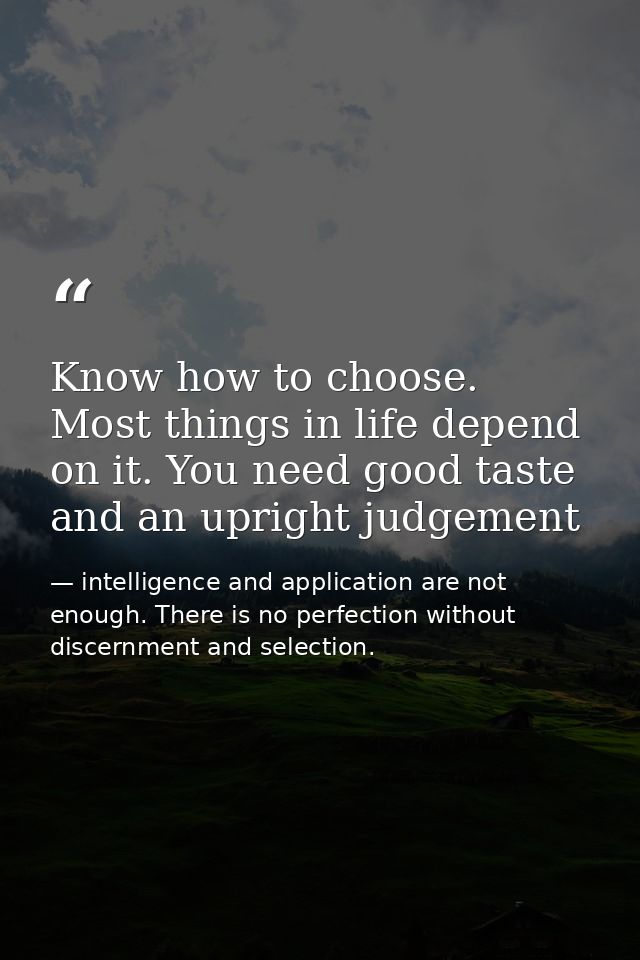 Know how to choose. Most things in life depend on it. You need good taste and an upright judgement — intelligence and application are not enough. There is no perfection without discernment and selection.