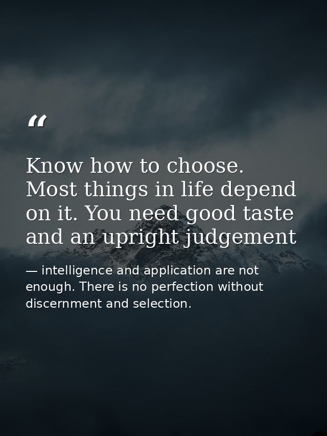 Know how to choose. Most things in life depend on it. You need good taste and an upright judgement — intelligence and application are not enough. There is no perfection without discernment and selection.