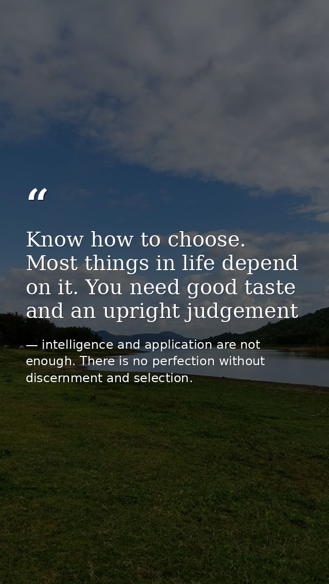 Know how to choose. Most things in life depend on it. You need good taste and an upright judgement — intelligence and application are not enough. There is no perfection without discernment and selection.