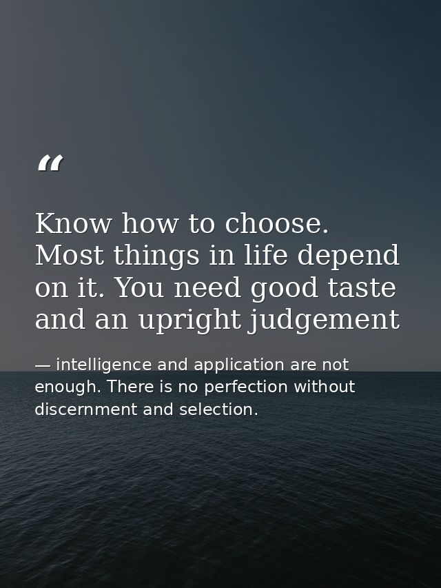 Know how to choose. Most things in life depend on it. You need good taste and an upright judgement — intelligence and application are not enough. There is no perfection without discernment and selection.