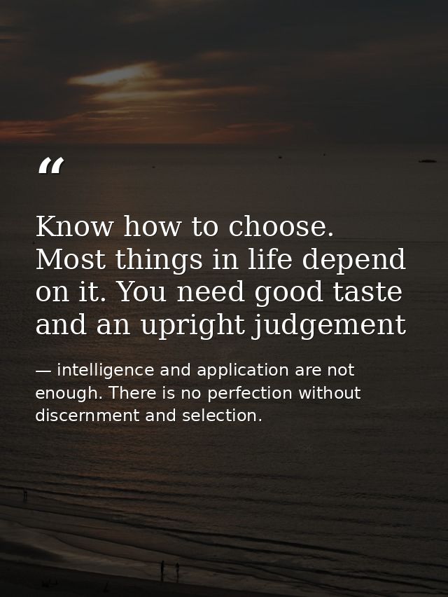 Know how to choose. Most things in life depend on it. You need good taste and an upright judgement — intelligence and application are not enough. There is no perfection without discernment and selection.