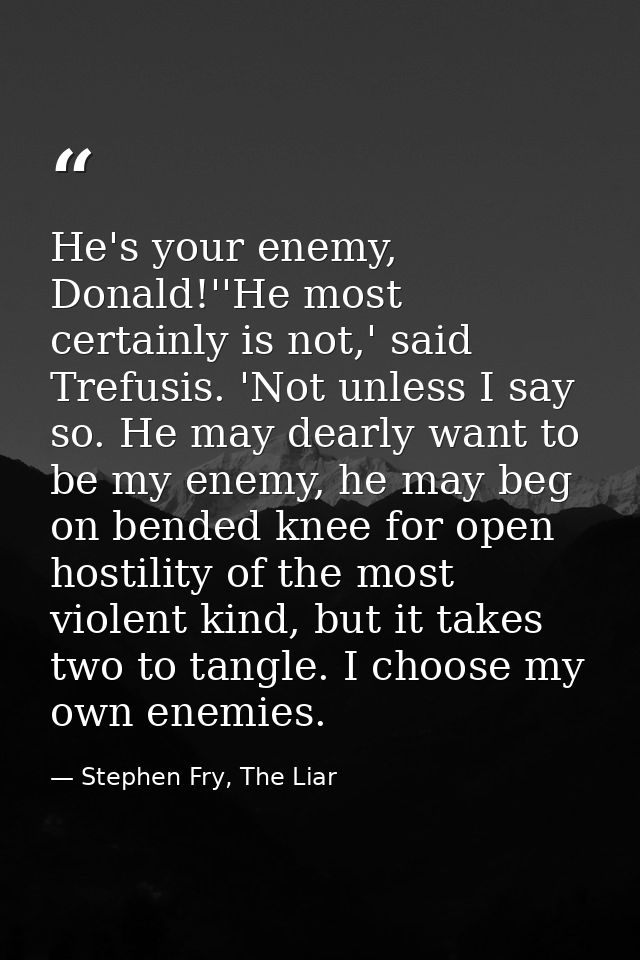 He's your enemy, Donald!''He most certainly is not,' said Trefusis. 'Not unless I say so. He may dearly want to be my en — Stephen Fry, The Liar