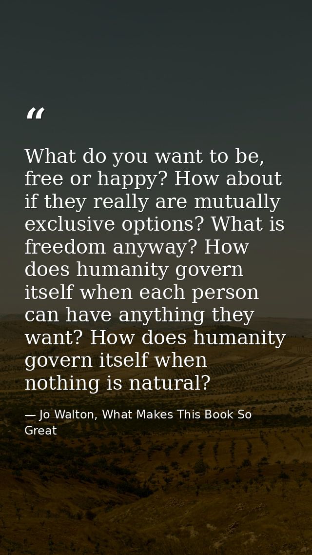 What do you want to be, free or happy? How about if they really are mutually exclusive options? What is freedom anyway?  — Jo Walton, What Makes This Book So Great