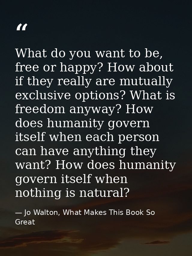 What do you want to be, free or happy? How about if they really are mutually exclusive options? What is freedom anyway?  — Jo Walton, What Makes This Book So Great