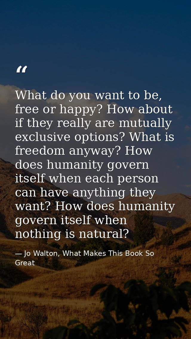What do you want to be, free or happy? How about if they really are mutually exclusive options? What is freedom anyway?  — Jo Walton, What Makes This Book So Great