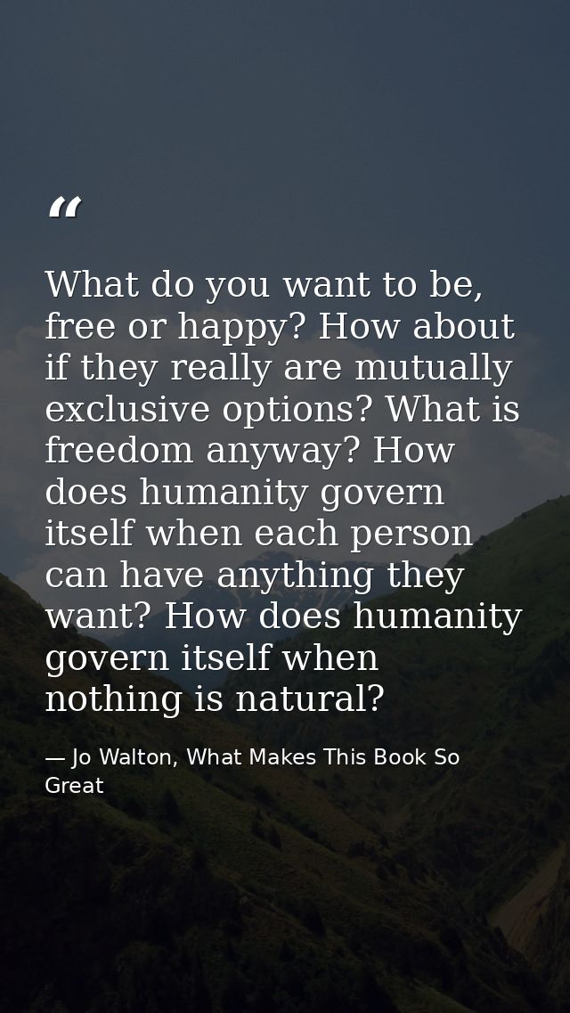 What do you want to be, free or happy? How about if they really are mutually exclusive options? What is freedom anyway?  — Jo Walton, What Makes This Book So Great