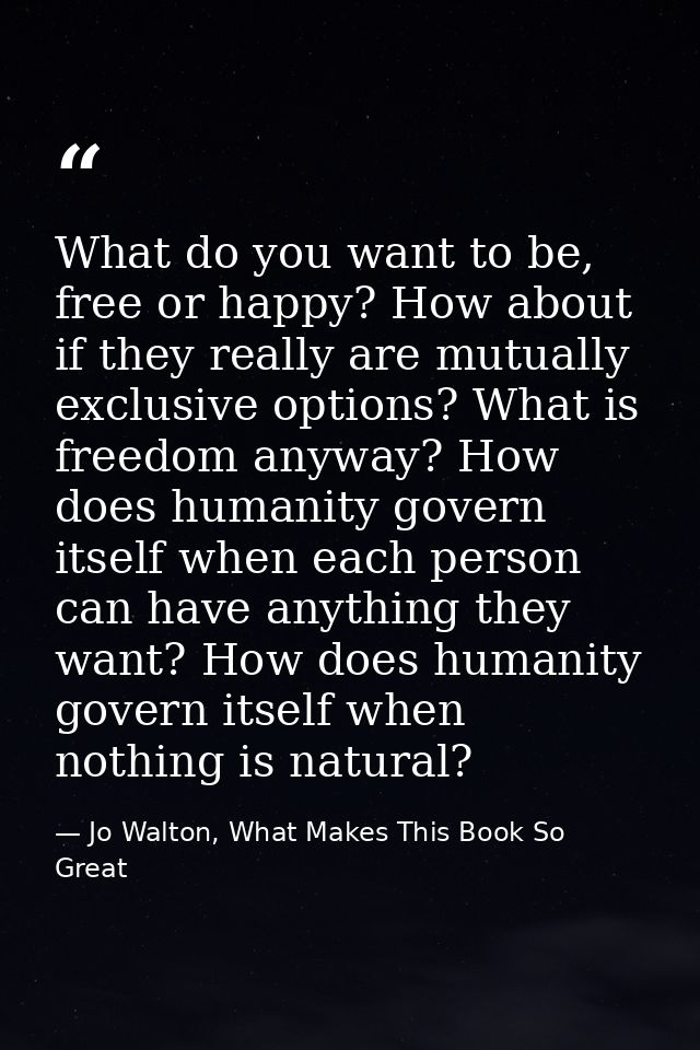 What do you want to be, free or happy? How about if they really are mutually exclusive options? What is freedom anyway?  — Jo Walton, What Makes This Book So Great