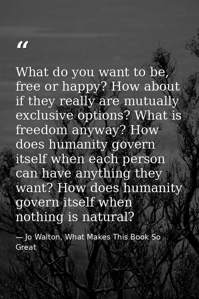 What do you want to be, free or happy? How about if they really are mutually exclusive options? What is freedom anyway?  — Jo Walton, What Makes This Book So Great