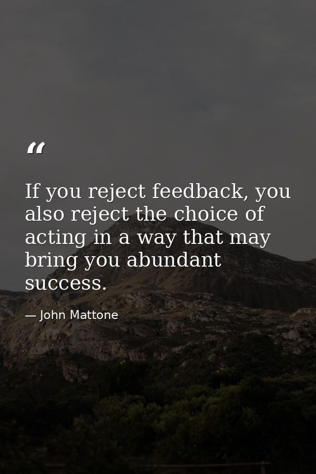 If you reject feedback, you also reject the choice of acting in a way that may bring you abundant success. — John Mattone