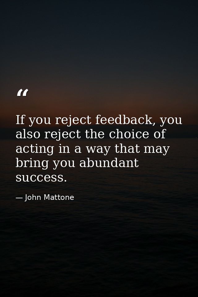 If you reject feedback, you also reject the choice of acting in a way that may bring you abundant success. — John Mattone