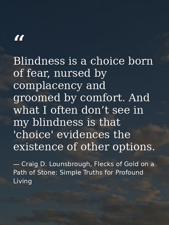 Blindness is a choice born of fear, nursed by complacency and groomed by comfort. And what I often don’t see in my blind — Craig D. Lounsbrough, Flecks of Gold on a Path of Stone: Simple Truths for Profound Living
