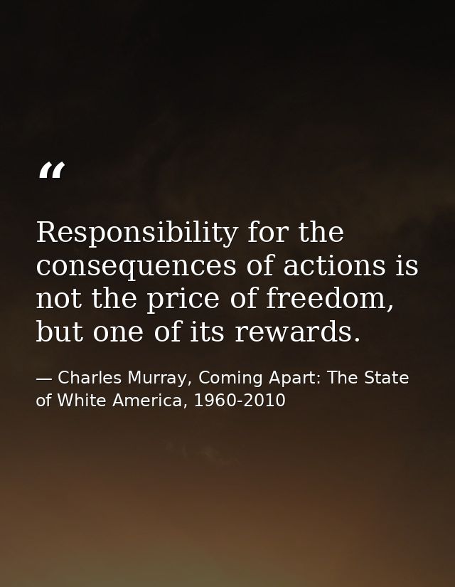 Responsibility for the consequences of actions is not the price of freedom, but one of its rewards. — Charles Murray, Coming Apart: The State of White America, 1960-2010